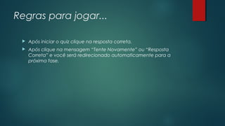 Regras para jogar...
 Após iniciar o quiz clique na resposta correta.
 Após clique na mensagem “Tente Novamente” ou “Resposta
Correta” e você será redirecionado automaticamente para a
próxima fase.
 
