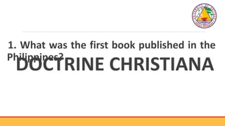 1. What was the first book published in the
Philippines?
DOCTRINE CHRISTIANA
 