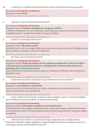 10. A reforma se espalhou muito pela Europa. Mais especificamente em qual parte?
Sua resposta: [resposta em branco]
Resposta correta: Norte
45.80% das pessoas responderam corretamente.
1. Qual foi o motivo da Reforma Protestante?
Sua resposta: [resposta em branco]
Resposta correta: Venda de Indulgências na Igreja Católica
A Reforma Protestante foi um movimento reformador,que começou por causa da Venda de
Indulgências,isto é "perdão dos pecados"da Igreja Católica
65.77% das pessoas responderam corretamente.
2. Quem foi o principal reformador?
Sua resposta: [resposta em branco]
Resposta correta: Martinho Lutero
Martinho Lutero era um monge alemão que revoltou-se contra a venda de Indulgências da
Igreja Católica e começou a reforma Protestante
48.46% das pessoas responderam corretamente.
3. De onde veio o termo Protestante?
Sua resposta: [resposta em branco]
Resposta correta: Diante do avanço do luteranismo,o imperador Carlos V proibiu o
culto luterano.Os príncipes luteranos se indignaram e protestaram contra essa
proibição,daí o termo prostestante
Além de Reforma Protestante,também pode ser chamada de Reforma Luterana,devido a
Martinho Lutero
27.58% das pessoas responderam corretamente.
4. Quais eram os únicos sacramentos que a Doutrina Luterana admitia?
Sua resposta: [resposta em branco]
Resposta correta: Batismo e Eucaristia
Esses eram os únicos sacramentos que Lutero acreditava serem essenciais por isso
admitiu somente eles em sua doutrina
44.50% das pessoas responderam corretamente.
5. Junto a Reforma Protestante surgiram outras religiões como o Calvinismo,religião
que acreditava nas mesmas ideias do Luteranismo.Exceto:
Sua resposta: [resposta em branco]
Resposta correta: Calvinismo acreditava na Predestinação
O Calvinismo foi uma religião iniciada por João Calvino que seguia os mesmos princípios
do Luteranismo exceto a Predestinação,ou seja,o homem não pode fazer nada para mudar
seu destino
41.64% das pessoas responderam corretamente.
6. Além do Luteranismo e o Calvinismo surgiu ainda,mais uma religião junto a
Reforma.A chamada religião Anglicana ou Igreja Anglicana.Porém essa igreja surgiu e se
restringiu a apenas um país.Qual é esse país?
 