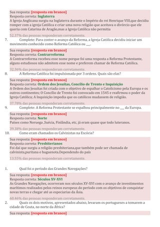 Sua resposta: [resposta em branco]
Resposta correta: Inglaterra
A Igreja Anglicana surgiu na Inglaterra durante o Império do rei Henrique VIII,que decidiu
romper com a igreja Católica e criar uma nova religião que aceitava o divórcio que ele
queria com Catarina de Aragão,mas a Igreja Católica não permitia
52.37% das pessoas responderam corretamente.
7. Complete: Para conter o avanço da Reforma, a Igreja Católica decidiu iniciar um
movimento conhecido como Reforma Católica ou ___.
Sua resposta: [resposta em branco]
Resposta correta: Contrarreforma
A Contrarreforma recebeu esse nome porque foi uma resposta a Reforma Protestante,
alguns estudiosos não admitem esse nome e preferem chamar de Reforma Católica.
32.36% das pessoas responderam corretamente.
8. A Reforma Católica foi impulsionada por 3 ordens. Quais são elas?
Sua resposta: [resposta em branco]
Resposta correta: Ordem dos Jesuítas, Concílio de Trento e Inquisição
A Ordem dos Jesuítas foi criada com o objetivo de espalhar o Catolicismo pela Europa e os
outros continentes; O Concílio de Trento foi convocado em 1545 e reafirmou o poder da
Igreja Católica; A Inquisição impedia que os católicos mudassem de religião.
37.78% das pessoas responderam corretamente.
9. Complete: A Reforma Protestante se espalhou principalmente no ___ da Europa.
Sua resposta: [resposta em branco]
Resposta correta: Norte
Países como Noruega ,Suécia, Finlândia, etc, já eram quase que todo luteranos.
39.38% das pessoas responderam corretamente.
10. Como eram chamados os Calvinistas na Escócia?
Sua resposta: [resposta em branco]
Resposta correta: Presbiterianos
Foi daí que surgiu a religião presbiteriana,que também pode ser chamada de
calvinista,puritana e huguenota.Dependendo do país
13.55% das pessoas responderam corretamente.
1. Qual foi o período das Grandes Navegações?
Sua resposta: [resposta em branco]
Resposta correta: Séculos XV-XVI
As Grandes Navegações, ocorreram nos séculos XV-XVI com o avanço de investimentos
marítimos realizados pelos reinos europeus do período com os objetivos de conquistar
novas terras e chegar até as especiarias da Ásia.
60.46% das pessoas responderam corretamente.
2. Quais os dois motivos, apresentados abaixo, levaram os portugueses a tomarem a
cidade de Ceuta, no norte da África?
Sua resposta: [resposta em branco]
 