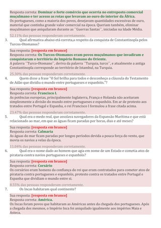 Resposta correta: Dominar o forte comércio que ocorria no entreposto comercial
muçulmano e ter acesso as rotas que levavam ao ouro do interior da África.
Os portugueses, como a maioria dos povos, desejavam quantidades excessivas de ouro,
material que continha grande valor comercial na época. Queriam também, eliminar
muçulmanos que aniquilaram durante as ´´Guerras Santas``, iniciadas na Idade Média.
52.11% das pessoas responderam corretamente.
3. Qual afirmativa abaixo etá correta,a respeito da conquista de Constantinopla pelos
Turcos-Otomanos?
Sua resposta: [resposta em branco]
Resposta correta: Os Turcos-Otomanos eram povos muçulmanos que invadiram e
conquistaram o território do Império Romano do Oriente.
A palavra ´´Turco-Otomano``, deriva da palavra ´´Turquia, turco``, e atualmente a antiga
Constantinopla corresponde ao território de Istambul, na Turquia.
25.30% das pessoas responderam corretamente.
4. Quem disse a frase "O Sol brilha para todos e desconheço a cláusula do Testamento
de Adão que dividiu o mundo entre portugueses e espanhóis."?
Sua resposta: [resposta em branco]
Resposta correta: Francisco I.
As potências europeias, principalmente Inglaterra, França e Holanda não aceitaram
simplesmente a divisão do mundo entre portugueses e espanhóis. Em ar de protesto aos
tratados entre Portugal e Espanha, o rei Francisco I formulou a frase citada acima.
23.47% das pessoas responderam corretamente.
5. Qual era o medo real, que assolava navegadores da Expansão Marítima e que está
relacionado ao mar, em que as águas ficam paradas por horas, dias e até meses?
Sua resposta: [resposta em branco]
Resposta correta: Calmaria
As águas do mar ficam paradas por longos períodos devida a pouca força do vento, que
movia os navios a velas da época.
11.04% das pessoas responderam corretamente.
6. Qual era o nome dado ao homem que agia em nome de um Estado e cometia atos de
pirataria contra navios portugueses e espanhóis?
Sua resposta: [resposta em branco]
Resposta correta: Corsário
Os corsários eram homens da confiança do rei que eram contratados para cometer atos de
pirataria contra portugueses e espanhóis, protesto contra os tratados entre Portugal e
Espanha que dividiam o mundo entre si.
8.55% das pessoas responderam corretamente.
7. Os Incas habitaram qual continente?
Sua resposta: [resposta em branco]
Resposta correta: América.
Os Incas foram povos que habitaram as Américas antes da chegada dos portugueses. Após
a chegada dos mesmos, o Império Inca foi aniquilado igualmente aos impérios Maia e
Asteca.
 
