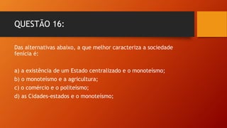 QUESTÃO 16:
Das alternativas abaixo, a que melhor caracteriza a sociedade
fenícia é:
a) a existência de um Estado centralizado e o monoteísmo;
b) o monoteísmo e a agricultura;
c) o comércio e o politeísmo;
d) as Cidades-estados e o monoteísmo;
 