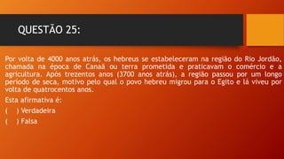 QUESTÃO 25:
Por volta de 4000 anos atrás, os hebreus se estabeleceram na região do Rio Jordão,
chamada na época de Canaã ou terra prometida e praticavam o comércio e a
agricultura. Após trezentos anos (3700 anos atrás), a região passou por um longo
período de seca, motivo pelo qual o povo hebreu migrou para o Egito e lá viveu por
volta de quatrocentos anos.
Esta afirmativa é:
( ) Verdadeira
( ) Falsa
 