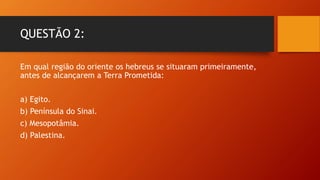 QUESTÃO 2:
Em qual região do oriente os hebreus se situaram primeiramente,
antes de alcançarem a Terra Prometida:
a) Egito.
b) Península do Sinai.
c) Mesopotâmia.
d) Palestina.
 