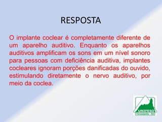 RESPOSTA
O implante coclear é completamente diferente de
um aparelho auditivo. Enquanto os aparelhos
auditivos amplificam os sons em um nível sonoro
para pessoas com deficiência auditiva, implantes
cocleares ignoram porções danificadas do ouvido,
estimulando diretamente o nervo auditivo, por
meio da coclea.

 