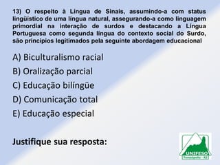 13) O respeito à Língua de Sinais, assumindo-a com status
lingüístico de uma língua natural, assegurando-a como linguagem
primordial na interação de surdos e destacando a Língua
Portuguesa como segunda língua do contexto social do Surdo,
são princípios legitimados pela seguinte abordagem educacional

A) Biculturalismo racial
B) Oralização parcial
C) Educação bilíngüe
D) Comunicação total
E) Educação especial
Justifique sua resposta:

 