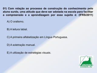 01) Com relação ao processo de construção do conhecimento pelo
aluno surdo, uma atitude que deve ser adotada na escola para facilitar
a compreensão e a aprendizagem por esse sujeito é: (IFRS/2011)
A) O oralismo.
B) A leitura labial.
C) A primeira alfabetização em Língua Portuguesa.
D) A soletração manual.
E) A utilização de estratégias visuais.

 