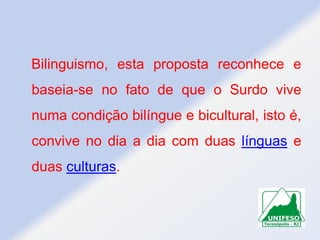 Bilinguismo, esta proposta reconhece e
baseia-se no fato de que o Surdo vive
numa condição bilíngue e bicultural, isto é,
convive no dia a dia com duas línguas e
duas culturas.

 