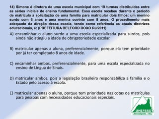 14) Simone é diretora de uma escola municipal com 19 turmas distribuídas entre
as séries iniciais de ensino fundamental. Essa escola recebeu durante o período
de matrícula a solicitação de uma família para matricular dois filhos: um menino
surdo com 6 anos e uma menina ouvinte com 8 anos. O procedimento mais
adequado da direção dessa escola, tendo como referência as atuais diretrizes
educacionais, é: (PREFEITURA BELFORD ROXO RJ/2011)

A) encaminhar o aluno surdo a uma escola especializada para surdos, pois
ainda não atingiu a idade de obrigatoriedade escolar.
B) matricular apenas a aluna, preferencialmente, porque ela tem prioridade
por já ter completado 8 anos de idade.
C) encaminhar ambos, preferencialmente, para uma escola especializada no
ensino de Língua de Sinais.
D) matricular ambos, pois a legislação brasileira responsabiliza a família e o
Estado pelo acesso à escola.
E) matricular apenas o aluno, porque tem prioridade nas cotas de matrículas
para pessoas com necessidades educacionais especiais.

 