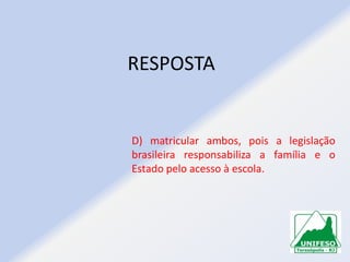 RESPOSTA

D) matricular ambos, pois a legislação
brasileira responsabiliza a família e o
Estado pelo acesso à escola.

 