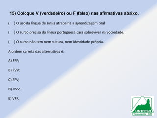 15) Coloque V (verdadeiro) ou F (falso) nas afirmativas abaixo.
(

) O uso da língua de sinais atrapalha a aprendizagem oral.

(

) O surdo precisa da língua portuguesa para sobreviver na Sociedade.

(

) O surdo não tem nem cultura, nem identidade própria.

A ordem correta das alternativas é:
A) FFF;
B) FVV:
C) FFV;

D) VVV;
E) VFF.

 