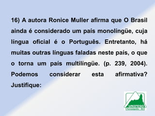 16) A autora Ronice Muller afirma que O Brasil
ainda é considerado um país monolíngüe, cuja
língua oficial é o Português. Entretanto, há
muitas outras línguas faladas neste país, o que
o torna um país multilíngüe. (p. 239, 2004).

Podemos
Justifique:

considerar

esta

afirmativa?

 