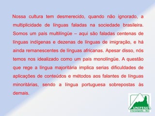 Nossa cultura tem desmerecido, quando não ignorado, a
multiplicidade de línguas faladas na sociedade brasileira.
Somos um país multilíngüe – aqui são faladas centenas de

línguas indígenas e dezenas de línguas de imigração, e há
ainda remanescentes de línguas africanas. Apesar disso, nós
temos nos idealizado como um país monolíngüe. A questão

que rege a língua majoritária implica serias dificuldades de
aplicações de conteúdos e métodos aos falantes de línguas
minoritárias, sendo a língua portuguesa sobrepostas às
demais.

 