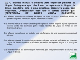03) O alfabeto manual é utilizado para expressar palavras da
Língua Portuguesa que não foram incorporadas à Língua de
Sinais Brasileira. Esta é uma estratégia discursiva usada com
frequência. Considerando esse fato é correto afirmar que:
(PREFEITURA
DE
BARRA
MANSA
BioRIO/2010)
A) o alfabeto manual torna universal as línguas de sinais no mundo e reafirma a idéia de
que esta língua foi constituída a partir de falantes ouvintes;
B) o alfabeto manual é sempre utilizado para expressar nomes próprios e para explicar um
conceito ainda não assimilado pelos surdos, falantes da Língua de Sinais de um
determinado grupo;
C) o alfabeto manual deve ser evitado, pois não faz parte de uma abordagem educacional
bilíngue;

D) o alfabeto manual é a aprendizagem essencial para tornar-se proficiente em qualquer
Língua de Sinais e garantir o sucesso do ensino da segunda língua – o Português
escrito;
E) o alfabeto manual é a aprendizagem irrelevante, pois fere profundamente a natureza das
Língua de Sinais.

 