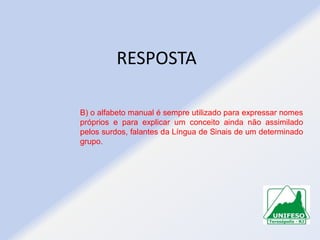RESPOSTA
B) o alfabeto manual é sempre utilizado para expressar nomes
próprios e para explicar um conceito ainda não assimilado
pelos surdos, falantes da Língua de Sinais de um determinado
grupo.

 