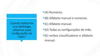 Quandorealizamos
umadatilologia,
utilizamosquais
configuraçõesde
mãos?
▪(A) Numerais.
▪(B) Alfabeto manual e numerais.
▪(C) Alfabeto manual.
▪(D) Todas as configurações de mão.
▪(E) verbos classificadores e alfabeto
manual.
 
