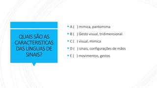 QUAISSÃOAS
CARACTERISTICAS
DASLÍNGUAS DE
SINAIS?
▪ A ( ) mimica, pantomima
▪ B ( ) Gesto visual, tridimensional.
▪ C ( ) visual, mimica
▪ D ( ) sinais, configurações de mãos
▪ E ( ) movimentos, gestos
 