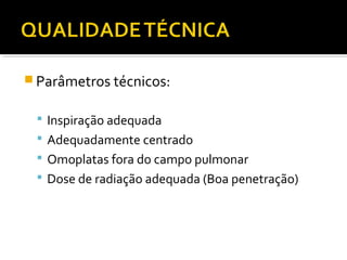  Parâmetros técnicos:
 Inspiração adequada
 Adequadamente centrado
 Omoplatas fora do campo pulmonar
 Dose de radiação adequada (Boa penetração)
 
