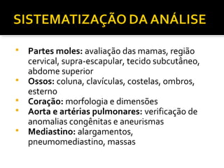  Partes moles: avaliação das mamas, região
cervical, supra-escapular, tecido subcutâneo,
abdome superior
 Ossos: coluna, clavículas, costelas, ombros,
esterno
 Coração: morfologia e dimensões
 Aorta e artérias pulmonares: verificação de
anomalias congênitas e aneurismas
 Mediastino: alargamentos,
pneumomediastino, massas
 