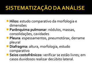  Hilos: estudo comparativo da morfologia e
dimensões
 Parênquima pulmonar: nódulos, massas,
consolidações, cavidades
 Pleura: espessamentos, pneumotórax, derrame
pleural
 Diafragma: altura, morfologia, estudo
comparativo
 Seios costofrênicos: verificar se estão livres; em
casos duvidosos realizar decúbito lateral.
 