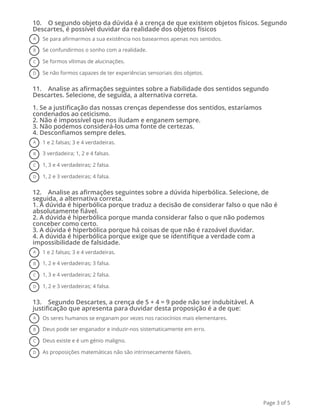 10.    O segundo objeto da dúvida é a crença de que existem objetos físicos. Segundo
Descartes, é possível duvidar da realidade dos objetos físicos
A Se para afirmarmos a sua existência nos basearmos apenas nos sentidos.
B Se confundirmos o sonho com a realidade.
C Se formos vítimas de alucinações.
D Se não formos capazes de ter experiências sensoriais dos objetos.
11.    Analise as afirmações seguintes sobre a fiabilidade dos sentidos segundo
Descartes. Selecione, de seguida, a alternativa correta.
1. Se a justificação das nossas crenças dependesse dos sentidos, estaríamos
condenados ao ceticismo.
2. Não é impossível que nos iludam e enganem sempre.
3. Não podemos considerá-los uma fonte de certezas.
4. Desconfiamos sempre deles.
A 1 e 2 falsas; 3 e 4 verdadeiras.
B 3 verdadeira; 1, 2 e 4 falsas.
C 1, 3 e 4 verdadeiras; 2 falsa.
D 1, 2 e 3 verdadeiras; 4 falsa.
12.    Analise as afirmações seguintes sobre a dúvida hiperbólica. Selecione, de
seguida, a alternativa correta.
1. A dúvida é hiperbólica porque traduz a decisão de considerar falso o que não é
absolutamente fiável.
2. A dúvida é hiperbólica porque manda considerar falso o que não podemos
conceber como certo.
3. A dúvida é hiperbólica porque há coisas de que não é razoável duvidar.
4. A dúvida é hiperbólica porque exige que se identifique a verdade com a
impossibilidade de falsidade.
A 1 e 2 falsas; 3 e 4 verdadeiras.
B 1, 2 e 4 verdadeiras; 3 falsa.
C 1, 3 e 4 verdadeiras; 2 falsa.
D 1, 2 e 3 verdadeiras; 4 falsa.
13.    Segundo Descartes, a crença de 5 + 4 = 9 pode não ser indubitável. A
justificação que apresenta para duvidar desta proposição é a de que:
A Os seres humanos se enganam por vezes nos raciocínios mais elementares.
B Deus pode ser enganador e induzir-nos sistematicamente em erro.
C Deus existe e é um génio maligno.
D As proposições matemáticas não são intrinsecamente fiáveis.
Page 3 of 5
 