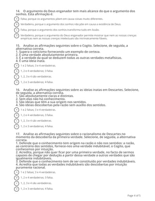 14.    O argumento do Deus enganador tem mais alcance do que o argumento dos
sonhos. Esta afirmação é:
A Falsa, porque os argumentos põem em causa coisas muito diferentes.
B Verdadeira, porque o argumento dos sonhos não põe em causa a existência de Deus.
C Falsa, porque o argumento dos sonhos transforma tudo em ilusão.
D Verdadeira, porque o argumento do Deus enganador permite mostrar que nem as nossas crenças
empíricas nem as nossas crenças intelectuais são intrinsecamente fiáveis.
15.    Analise as afirmações seguintes sobre o Cogito. Selecione, de seguida, a
alternativa correta.
1. Supera o ceticismo fornecendo um exemplo de certeza.
2. É uma verdade absolutamente primeira.
3. É a verdade da qual se deduzem todas as outras verdades metafísicas.
4. É uma ideia inata.
A 1 e 2 falsas; 3 e 4 verdadeiras.
B 1, 2 e 4 verdadeiras; 3 falsa.
C 1, 2, 3 e 4 são verdadeiras.
D 1, 2 e 3 verdadeiras; 4 falsa.
16.    Analise as afirmações seguintes sobre as ideias inatas em Descartes. Selecione,
de seguida, a alternativa correta.
1. São absolutamente claras e distintas.
2. Sem elas não há conhecimento.
3. São ideias que têm a sua origem nos sentidos.
4. São ideias descobertas pela razão sem auxílio dos sentidos.
A 1 e 2 falsas; 3 e 4 verdadeiras.
B 1, 2 e 4 verdadeiras; 3 falsa.
C 1, 2, 3 e 4 são verdadeiras.
D 1, 2 e 3 verdadeiras; 4 falsa.
17.    Analise as afirmações seguintes sobre o racionalismo de Descartes no
momento da descoberta da primeira verdade. Selecione, de seguida, a alternativa
correta. 
1. Defende que o conhecimento tem origem na razão e não nos sentidos: a razão,
ao contrário dos sentidos, fornece-nos uma verdade indubitável, o Cogito, que
conhecemos por intuição.
2. Acredita, porque não quer ficar por uma primeira verdade, no facto de sermos
capazes de chegar por dedução a partir dessa verdade a outras verdades que são
igualmente indubitáveis.
3. Defende que o conhecimento tem de ser constituído por verdades indubitáveis.
4. Acredita que todas as verdades indubitáveis são descobertas por intuição
puramente racional.
A 1 e 2 falsas; 3 e 4 verdadeiras.
B 1, 2 e 4 verdadeiras; 3 falsa.
C 1, 2, 3 e 4 são verdadeiras.
D 1, 2 e 3 verdadeiras; 4 falsa.
Page 4 of 5
 