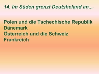 14. Im Süden grenzt Deutshcland an...
Polen und die Tschechische Republik
Dänemark
Österreich und die Schweiz
Frankreich
 
