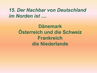 15. Der Nachbar von Deutschland
im Norden ist ....
Dänemark
Österreich und die Schweiz
Frankreich
die Niederlande
 