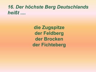 16. Der höchste Berg Deutschlands
heißt ....
die Zugspitze
der Feldberg
der Brocken
der Fichteberg
 