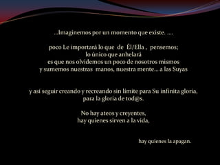 …Imaginemos por un momento que existe. ….poco Le importará lo que  de  Él/Ella ,  pensemos; lo único que anhelará es que nos olvidemos un poco de nosotros mismos y sumemos nuestras  manos, nuestra mente… a las Suyas y así seguir creando y recreando sin límite para Su infinita gloria, para la gloria de tod@s. No hay ateos y creyentes, hay quienes sirven a la vida,                                                                             hay quienes la apagan.   