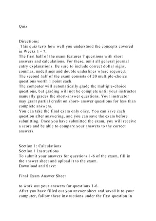 Quiz
Directions:
This quiz tests how well you understood the concepts covered
in Weeks 1 - 7.
The first half of the exam features 7 questions with short
answers and calculations. For these, omit all general journal
entry explanations. Be sure to include correct dollar signs,
commas, underlines and double underlines where required.
The second half of the exam consists of 20 multiple-choice
questions worth 1 point each.
The computer will automatically grade the multiple-choice
questions, but grading will not be complete until your instructor
manually grades the short-answer questions. Your instructor
may grant partial credit on short- answer questions for less than
complete answers.
You can take the final exam only once. You can save each
question after answering, and you can save the exam before
submitting. Once you have submitted the exam, you will receive
a score and be able to compare your answers to the correct
answers.
Section 1: Calculations
Section 1 Instructions
To submit your answers for questions 1-6 of the exam, fill in
the answer sheet and upload it to the exam.
Download and Save:
Final Exam Answer Sheet
to work out your answers for questions 1-6.
After you have filled out you answer sheet and saved it to your
computer, follow these instructions under the first question in
 