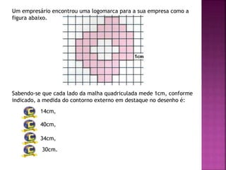 Um empresário encontrou uma logomarca para a sua empresa como a
figura abaixo.
Sabendo-se que cada lado da malha quadriculada mede 1cm, conforme
indicado, a medida do contorno externo em destaque no desenho é:
14cm,
40cm,
34cm,
30cm.
 