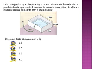 Uma mangueira, que despeja água numa piscina no formato de um
paralelepípedo, que mede 2 metros de comprimento, 0,8m de altura e
2,5m de largura, de acordo com a figura abaixo:
O volume desta piscina, em m³, é:
5,0
6,0
5,5
4,0
 