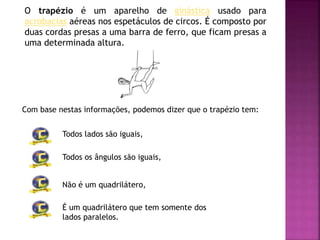 O trapézio é um aparelho de ginástica usado para
acrobacias aéreas nos espetáculos de circos. É composto por
duas cordas presas a uma barra de ferro, que ficam presas a
uma determinada altura.
Com base nestas informações, podemos dizer que o trapézio tem:
Todos lados são iguais,
Todos os ângulos são iguais,
Não é um quadrilátero,
É um quadrilátero que tem somente dos
lados paralelos.
 