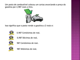 Um posto de combustível colocou um cartaz anunciando o preço da
gasolina por 2,987 reais o litro.
Isso significa que o posto vende a gasolina a 2 reais e:
0,987 Centésimos de real.
0,987 Décimos de real.
987 Centésimos de real.
987 Milésimos de real.
 