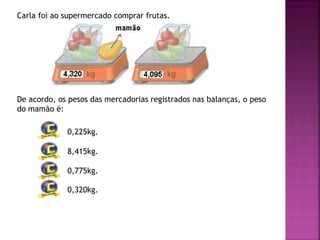 Carla foi ao supermercado comprar frutas.
De acordo, os pesos das mercadorias registrados nas balanças, o peso
do mamão é:
0,225kg.
8,415kg.
0,775kg.
0,320kg.
 
