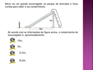 Décio viu um grande escorregador no parque de diversões e ficou
curioso para saber o seu comprimento.
De acordo com as informações da figura acima, o comprimento do
escorregador é, aproximadamente:
17m,
3m,
12,2m,
10,5m.
 