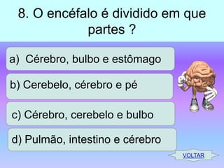 8. O encéfalo é dividido em que
partes ?
a) Cérebro, bulbo e estômago
b) Cerebelo, cérebro e pé
c) Cérebro, cerebelo e bulbo
d) Pulmão, intestino e cérebro
VOLTAR

 