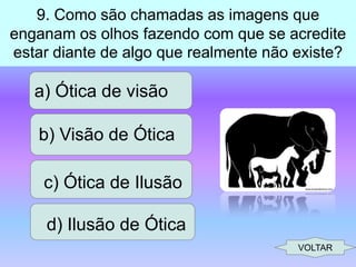 9. Como são chamadas as imagens que
enganam os olhos fazendo com que se acredite
estar diante de algo que realmente não existe?

a) Ótica de visão
b) Visão de Ótica
c) Ótica de Ilusão

d) Ilusão de Ótica
VOLTAR

 