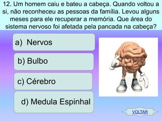 12. Um homem caiu e bateu a cabeça. Quando voltou a
si, não reconheceu as pessoas da família. Levou alguns
meses para ele recuperar a memória. Que área do
sistema nervoso foi afetada pela pancada na cabeça?

a) Nervos
b) Bulbo
c) Cérebro

d) Medula Espinhal
VOLTAR

 