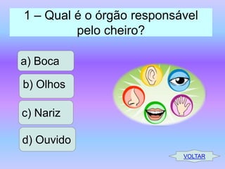 1 – Qual é o órgão responsável
pelo cheiro?
a) Boca

b) Olhos
c) Nariz
d) Ouvido
VOLTAR

 