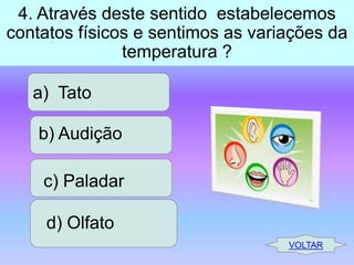 4. Através deste sentido estabelecemos
contatos físicos e sentimos as variações da
temperatura ?
a) Tato
b) Audição
c) Paladar

d) Olfato
VOLTAR

 