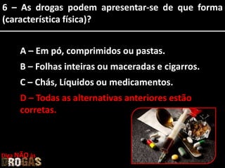 6 – As drogas podem apresentar-se de que forma
(característica física)?
A – Em pó, comprimidos ou pastas.
B – Folhas inteiras ou maceradas e cigarros.
C – Chás, Líquidos ou medicamentos.
D – Todas as alternativas anteriores estão
corretas.
Diga NÃO às
 