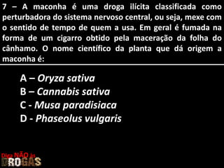 7 – A maconha é uma droga ilícita classificada como
perturbadora do sistema nervoso central, ou seja, mexe com
o sentido de tempo de quem a usa. Em geral é fumada na
forma de um cigarro obtido pela maceração da folha do
cânhamo. O nome científico da planta que dá origem a
maconha é:
A – Oryza sativa
B – Cannabis sativa
C - Musa paradisiaca
D - Phaseolus vulgaris
Diga NÃO às
 
