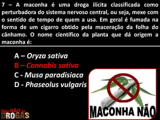 7 – A maconha é uma droga ilícita classificada como
perturbadora do sistema nervoso central, ou seja, mexe com
o sentido de tempo de quem a usa. Em geral é fumada na
forma de um cigarro obtido pela maceração da folha do
cânhamo. O nome científico da planta que dá origem a
maconha é:
A – Oryza sativa
B – Cannabis sativa
C - Musa paradisiaca
D - Phaseolus vulgaris
Diga NÃO às
 