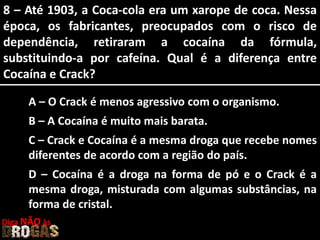 8 – Até 1903, a Coca-cola era um xarope de coca. Nessa
época, os fabricantes, preocupados com o risco de
dependência, retiraram a cocaína da fórmula,
substituindo-a por cafeína. Qual é a diferença entre
Cocaína e Crack?
A – O Crack é menos agressivo com o organismo.
B – A Cocaína é muito mais barata.
C – Crack e Cocaína é a mesma droga que recebe nomes
diferentes de acordo com a região do país.
D – Cocaína é a droga na forma de pó e o Crack é a
mesma droga, misturada com algumas substâncias, na
forma de cristal.
Diga NÃO às
 