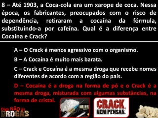 8 – Até 1903, a Coca-cola era um xarope de coca. Nessa
época, os fabricantes, preocupados com o risco de
dependência, retiraram a cocaína da fórmula,
substituindo-a por cafeína. Qual é a diferença entre
Cocaína e Crack?
A – O Crack é menos agressivo com o organismo.
B – A Cocaína é muito mais barata.
C – Crack e Cocaína é a mesma droga que recebe nomes
diferentes de acordo com a região do país.
D – Cocaína é a droga na forma de pó e o Crack é a
mesma droga, misturada com algumas substâncias, na
forma de cristal.
Diga NÃO às
 