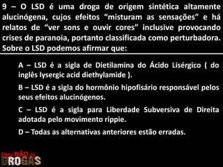 9 – O LSD é uma droga de origem sintética altamente
alucinógena, cujos efeitos “misturam as sensações” e há
relatos de “ver sons e ouvir cores” inclusive provocando
crises de paranoia, portanto classificada como perturbadora.
Sobre o LSD podemos afirmar que:
A – LSD é a sigla de Dietilamina do Ácido Lisérgico ( do
inglês lysergic acid diethylamide ).
B – LSD é a sigla do hormônio hipofisário responsável pelos
seus efeitos alucinógenos.
C – LSD é a sigla para Liberdade Subversiva de Direita
adotada pelo movimento rippie.
D – Todas as alternativas anteriores estão erradas.
Diga NÃO às
 