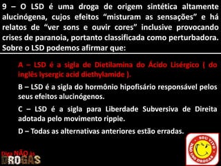 9 – O LSD é uma droga de origem sintética altamente
alucinógena, cujos efeitos “misturam as sensações” e há
relatos de “ver sons e ouvir cores” inclusive provocando
crises de paranoia, portanto classificada como perturbadora.
Sobre o LSD podemos afirmar que:
A – LSD é a sigla de Dietilamina do Ácido Lisérgico ( do
inglês lysergic acid diethylamide ).
B – LSD é a sigla do hormônio hipofisário responsável pelos
seus efeitos alucinógenos.
C – LSD é a sigla para Liberdade Subversiva de Direita
adotada pelo movimento rippie.
D – Todas as alternativas anteriores estão erradas.
Diga NÃO às
 