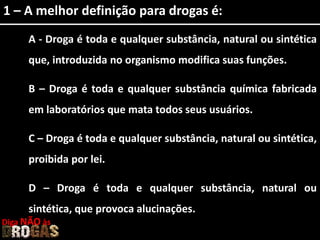 1 – A melhor definição para drogas é:
A - Droga é toda e qualquer substância, natural ou sintética
que, introduzida no organismo modifica suas funções.
B – Droga é toda e qualquer substância química fabricada
em laboratórios que mata todos seus usuários.
C – Droga é toda e qualquer substância, natural ou sintética,
proibida por lei.
D – Droga é toda e qualquer substância, natural ou
sintética, que provoca alucinações.
Diga NÃO às
 
